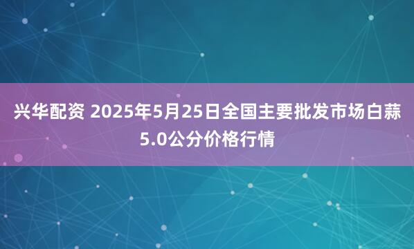 兴华配资 2025年5月25日全国主要批发市场白蒜5.0公分价格行情
