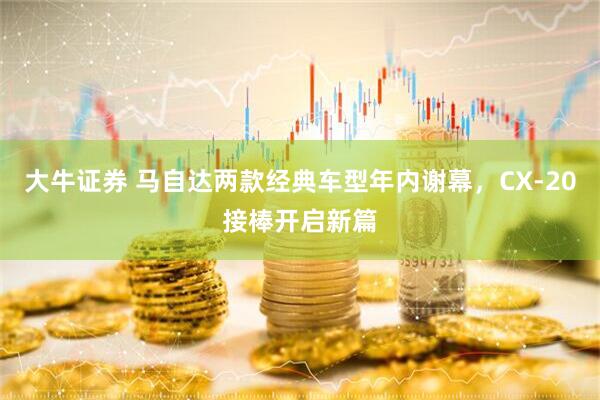 大牛证券 马自达两款经典车型年内谢幕，CX-20接棒开启新篇