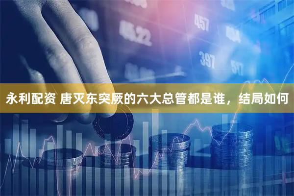 永利配资 唐灭东突厥的六大总管都是谁，结局如何