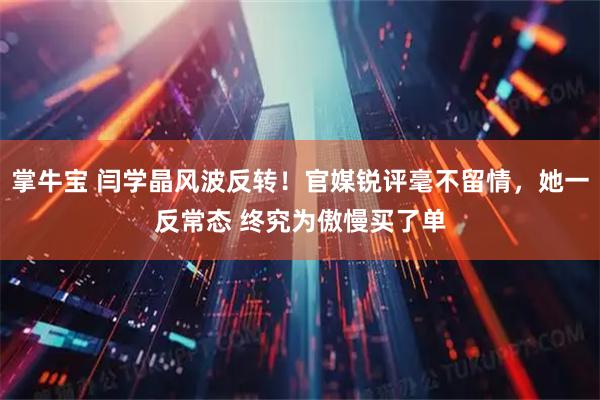 掌牛宝 闫学晶风波反转！官媒锐评毫不留情，她一反常态 终究为傲慢买了单
