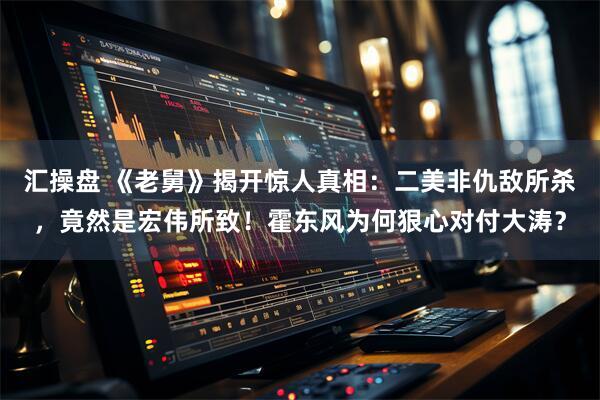 汇操盘 《老舅》揭开惊人真相：二美非仇敌所杀，竟然是宏伟所致！霍东风为何狠心对付大涛？