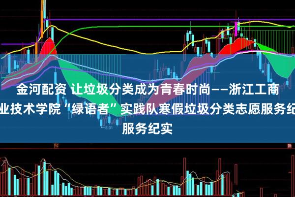 金河配资 让垃圾分类成为青春时尚——浙江工商职业技术学院“绿语者”实践队寒假垃圾分类志愿服务纪实