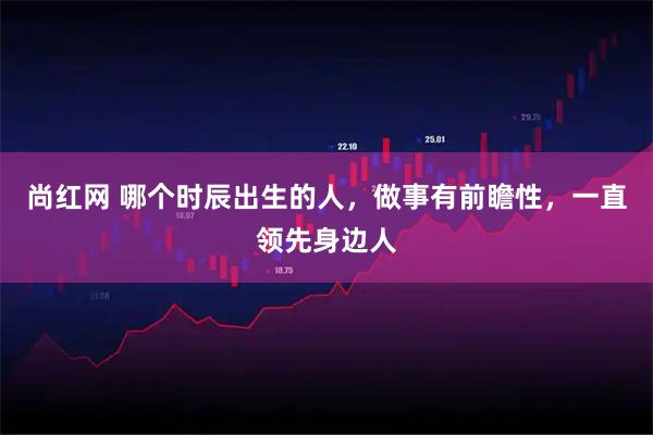尚红网 哪个时辰出生的人，做事有前瞻性，一直领先身边人