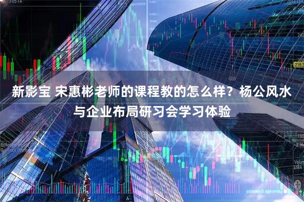 新影宝 宋惠彬老师的课程教的怎么样？杨公风水与企业布局研习会学习体验