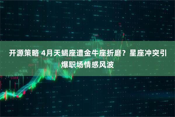 开源策略 4月天蝎座遭金牛座折磨？星座冲突引爆职场情感风波