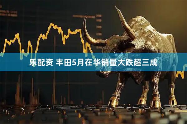 乐配资 丰田5月在华销量大跌超三成