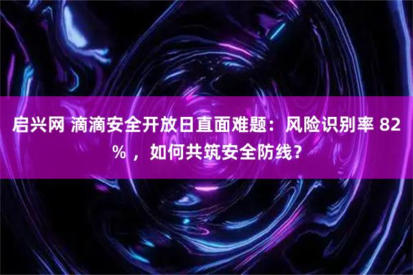 启兴网 滴滴安全开放日直面难题：风险识别率 82% ，如何共筑安全防线？