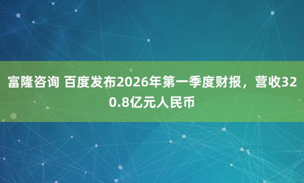 富隆咨询 百度发布2026年第一季度财报，营收320.8亿元人民币